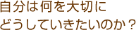 自分は何を大切にどうしていきたいのか？