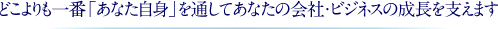 どこよりも一番「あなた自身」を通してあなたの会社・ビジネスの成長を支えます
